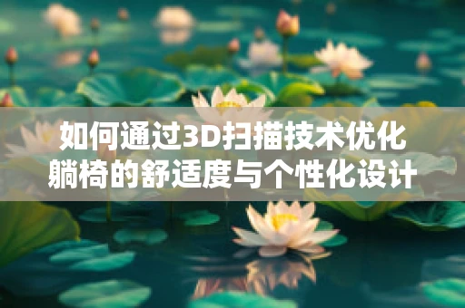 如何通过3D扫描技术优化躺椅的舒适度与个性化设计？