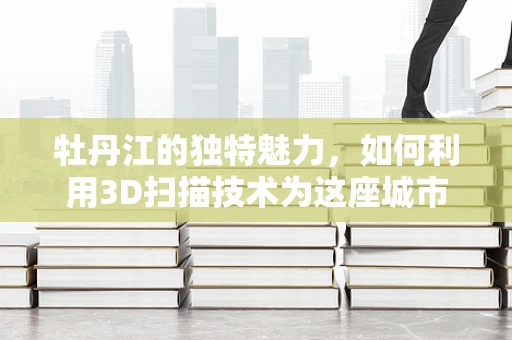 牡丹江的独特魅力，如何利用3D扫描技术为这座城市的文化遗产保驾护航？