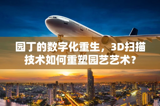 园丁的数字化重生，3D扫描技术如何重塑园艺艺术？