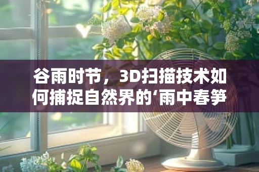 谷雨时节，3D扫描技术如何捕捉自然界的‘雨中春笋’？