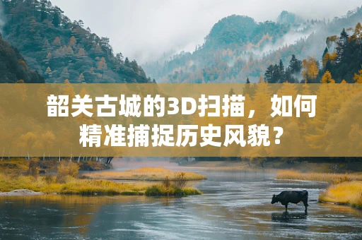 韶关古城的3D扫描，如何精准捕捉历史风貌？