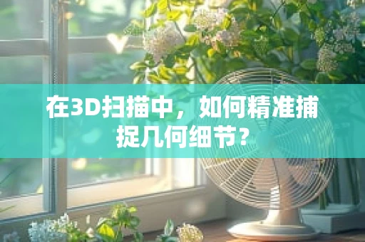 在3D扫描中，如何精准捕捉几何细节？