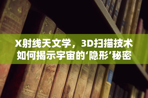 X射线天文学，3D扫描技术如何揭示宇宙的‘隐形’秘密？