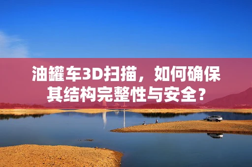 油罐车3D扫描，如何确保其结构完整性与安全？