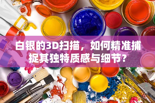 白银的3D扫描，如何精准捕捉其独特质感与细节？
