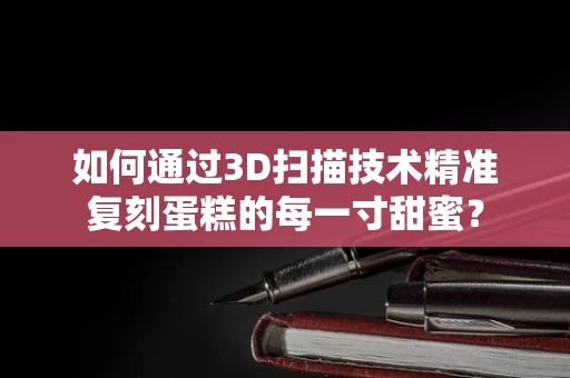 如何通过3D扫描技术精准复刻蛋糕的每一寸甜蜜？