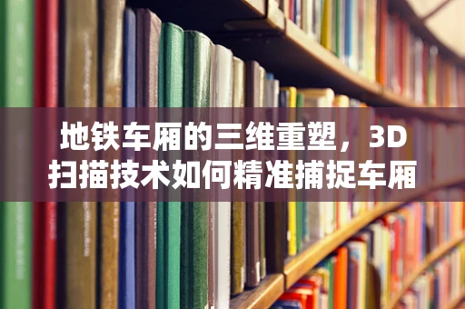 地铁车厢的三维重塑，3D扫描技术如何精准捕捉车厢细节？