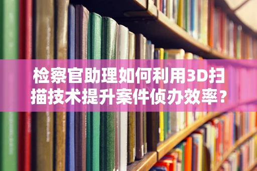 检察官助理如何利用3D扫描技术提升案件侦办效率？