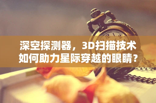 深空探测器，3D扫描技术如何助力星际穿越的眼睛？