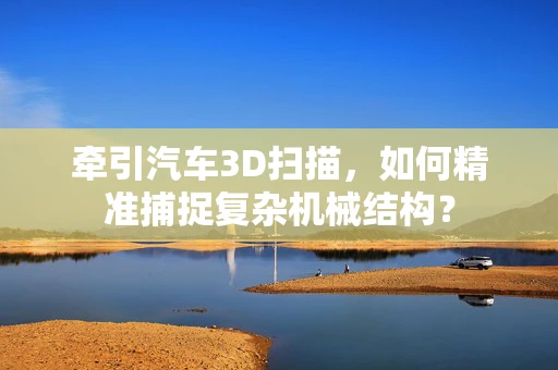 牵引汽车3D扫描，如何精准捕捉复杂机械结构？