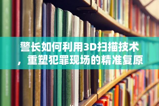 警长如何利用3D扫描技术，重塑犯罪现场的精准复原？