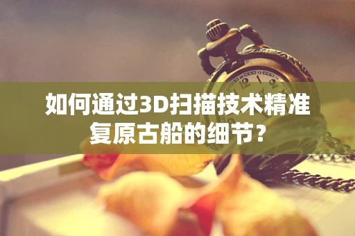 如何通过3D扫描技术精准复原古船的细节？