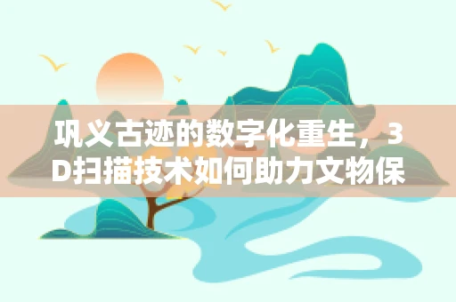 巩义古迹的数字化重生，3D扫描技术如何助力文物保护？