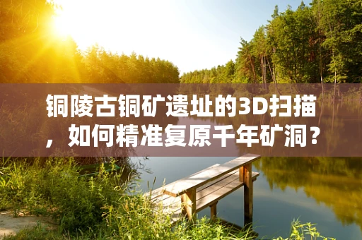 铜陵古铜矿遗址的3D扫描，如何精准复原千年矿洞？