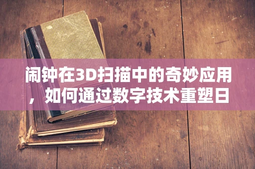 闹钟在3D扫描中的奇妙应用，如何通过数字技术重塑日常生活小物？