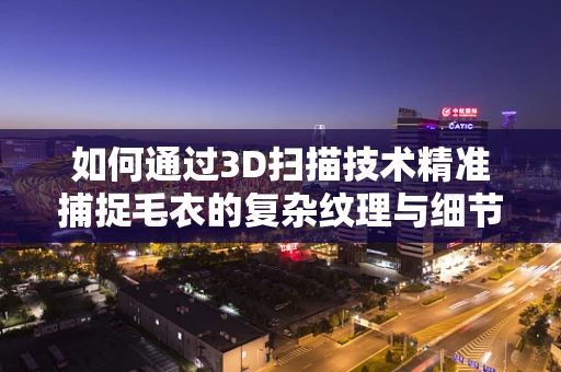 如何通过3D扫描技术精准捕捉毛衣的复杂纹理与细节？