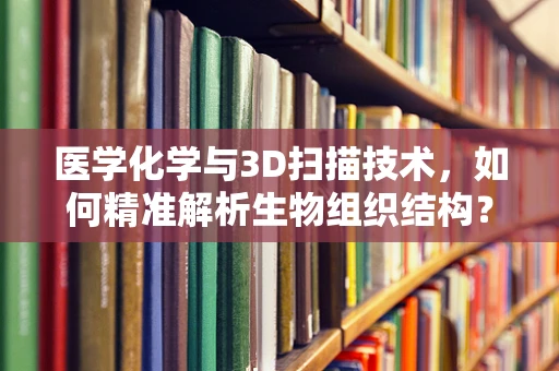 医学化学与3D扫描技术，如何精准解析生物组织结构？