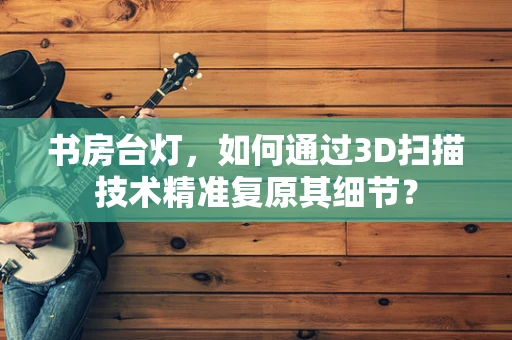 书房台灯，如何通过3D扫描技术精准复原其细节？