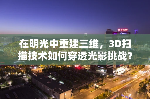 在明光中重建三维，3D扫描技术如何穿透光影挑战？