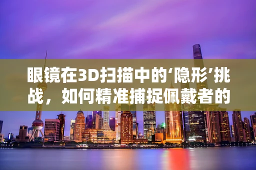 眼镜在3D扫描中的‘隐形’挑战，如何精准捕捉佩戴者的真实形态？