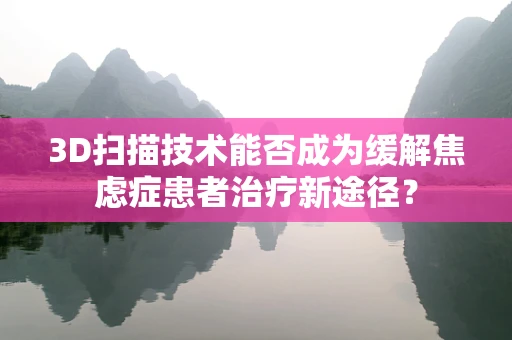 3D扫描技术能否成为缓解焦虑症患者治疗新途径？