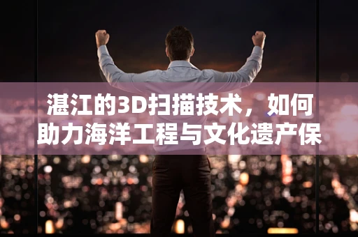 湛江的3D扫描技术，如何助力海洋工程与文化遗产保护？