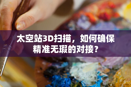 太空站3D扫描，如何确保精准无瑕的对接？