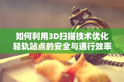 如何利用3D扫描技术优化轻轨站点的安全与通行效率？
