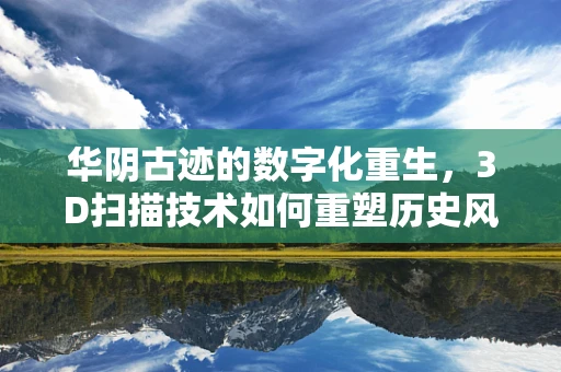 华阴古迹的数字化重生，3D扫描技术如何重塑历史风貌？