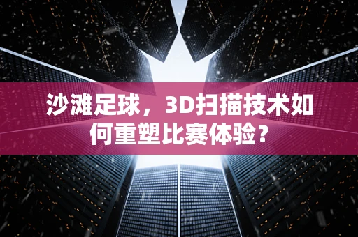 沙滩足球，3D扫描技术如何重塑比赛体验？