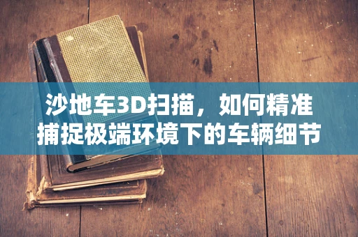 沙地车3D扫描，如何精准捕捉极端环境下的车辆细节？