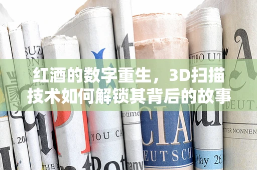 红酒的数字重生，3D扫描技术如何解锁其背后的故事？
