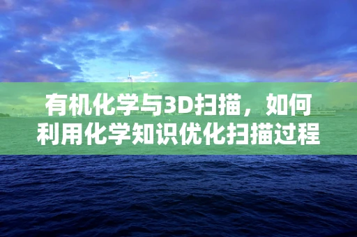 有机化学与3D扫描，如何利用化学知识优化扫描过程？
