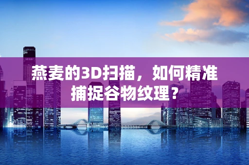 燕麦的3D扫描，如何精准捕捉谷物纹理？