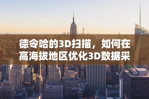 德令哈的3D扫描，如何在高海拔地区优化3D数据采集？