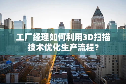 工厂经理如何利用3D扫描技术优化生产流程？