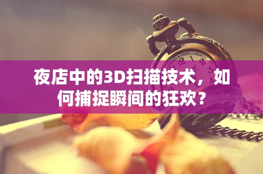 夜店中的3D扫描技术，如何捕捉瞬间的狂欢？