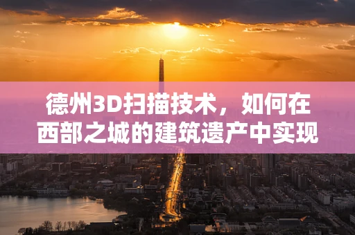 德州3D扫描技术，如何在西部之城的建筑遗产中实现精准复原？