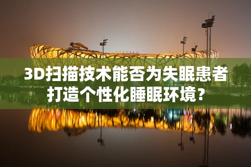 3D扫描技术能否为失眠患者打造个性化睡眠环境？