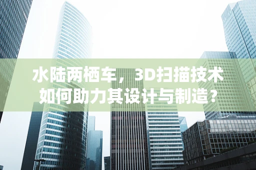 水陆两栖车，3D扫描技术如何助力其设计与制造？