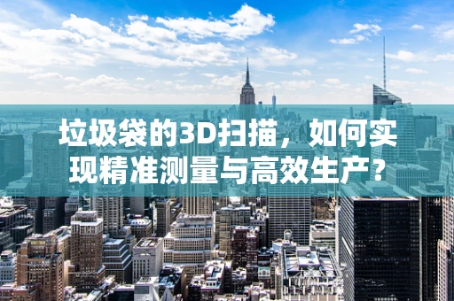 垃圾袋的3D扫描，如何实现精准测量与高效生产？