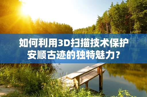 如何利用3D扫描技术保护安顺古迹的独特魅力？