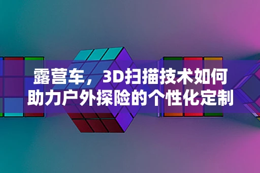 露营车，3D扫描技术如何助力户外探险的个性化定制？
