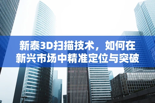 新泰3D扫描技术，如何在新兴市场中精准定位与突破？