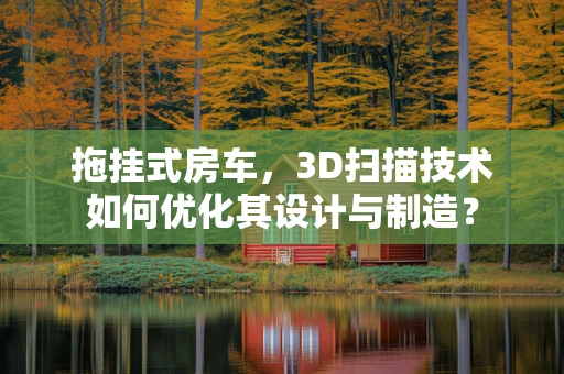 拖挂式房车，3D扫描技术如何优化其设计与制造？