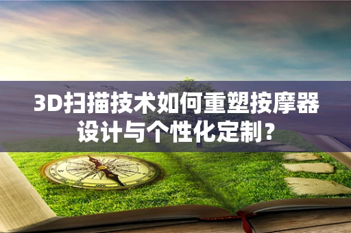 3D扫描技术如何重塑按摩器设计与个性化定制？