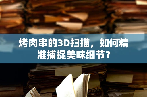 烤肉串的3D扫描，如何精准捕捉美味细节？