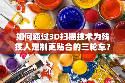 如何通过3D扫描技术为残疾人定制更贴合的三轮车？