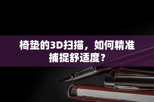 椅垫的3D扫描，如何精准捕捉舒适度？
