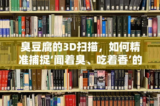 臭豆腐的3D扫描，如何精准捕捉‘闻着臭、吃着香’的奥秘？